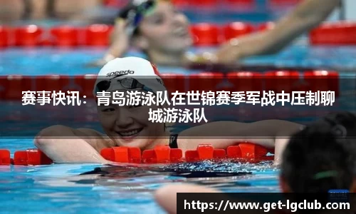 赛事快讯:青岛游泳队在世锦赛季军战中压制聊城游泳队